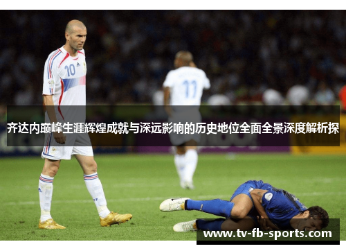 齐达内巅峰生涯辉煌成就与深远影响的历史地位全面全景深度解析探