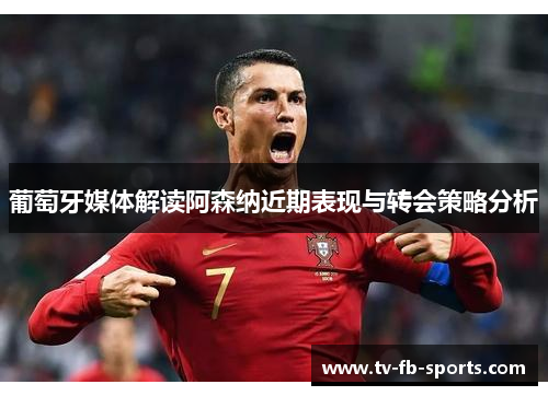 葡萄牙媒体解读阿森纳近期表现与转会策略分析