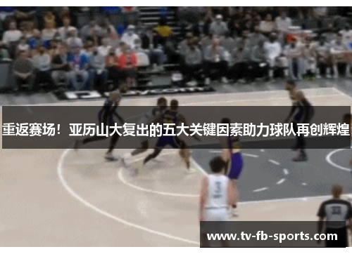 重返赛场！亚历山大复出的五大关键因素助力球队再创辉煌