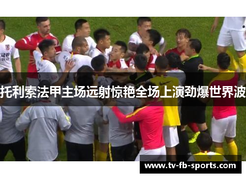 托利索法甲主场远射惊艳全场上演劲爆世界波 托利索法甲主场远射惊艳全场上演劲爆世界波