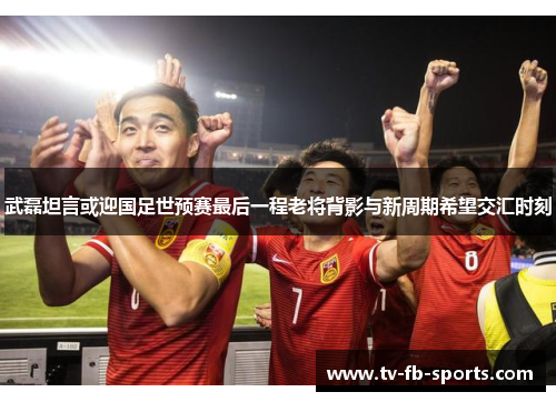 武磊坦言或迎国足世预赛最后一程老将背影与新周期希望交汇时刻