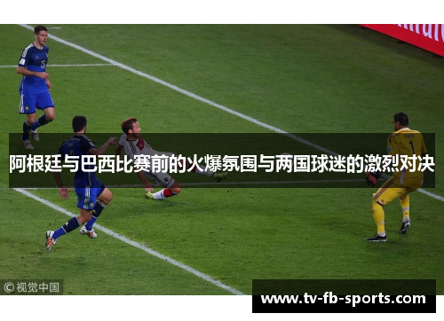 阿根廷与巴西比赛前的火爆氛围与两国球迷的激烈对决 阿根廷与巴西比赛前的火爆氛围与两国球迷的激烈对决
