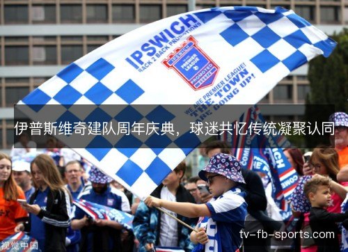 伊普斯维奇建队周年庆典，球迷共忆传统凝聚认同